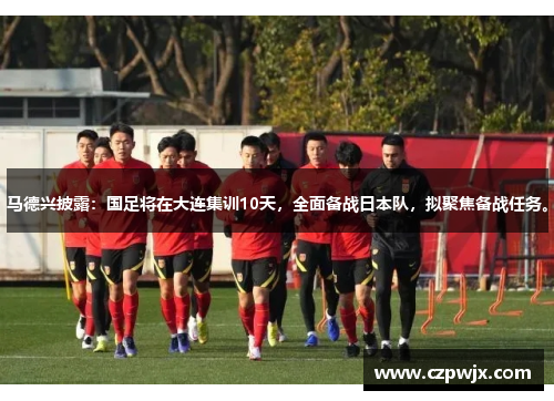 马德兴披露：国足将在大连集训10天，全面备战日本队，拟聚焦备战任务。