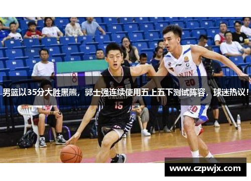 男篮以35分大胜黑熊，郭士强连续使用五上五下测试阵容，球迷热议！
